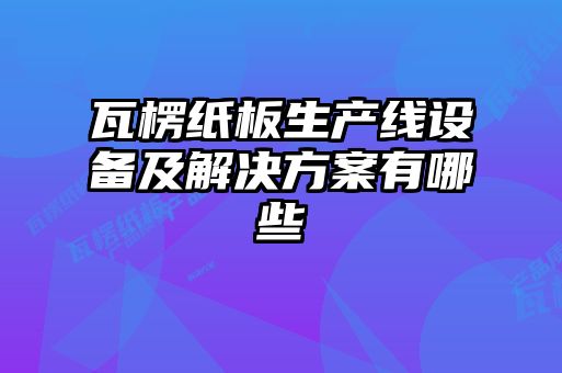 瓦楞紙板生產線設備及解決方案有哪些